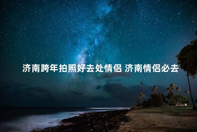 济南跨年拍照好去处情侣 济南情侣必去的跨年拍照圣地